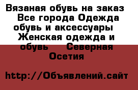 Вязаная обувь на заказ  - Все города Одежда, обувь и аксессуары » Женская одежда и обувь   . Северная Осетия